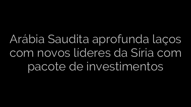 ​Arábia Saudita aprofunda laços com novos líderes da Síria com pacote de investimentos 